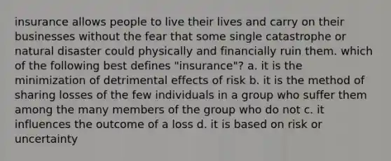 insurance allows people to live their lives and carry on their businesses without the fear that some single catastrophe or natural disaster could physically and financially ruin them. which of the following best defines "insurance"? a. it is the minimization of detrimental effects of risk b. it is the method of sharing losses of the few individuals in a group who suffer them among the many members of the group who do not c. it influences the outcome of a loss d. it is based on risk or uncertainty