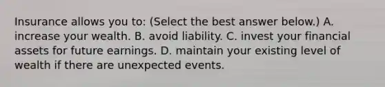 Insurance allows you​ to: ​(Select the best answer​ below.) A. increase your wealth. B. avoid liability. C. invest your financial assets for future earnings. D. maintain your existing level of wealth if there are unexpected events.