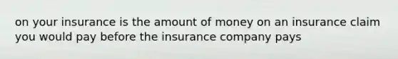 on your insurance is the amount of money on an insurance claim you would pay before the insurance company pays