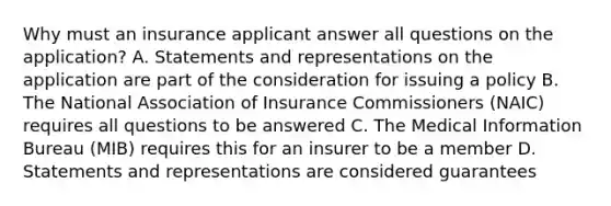 Why must an insurance applicant answer all questions on the application? A. Statements and representations on the application are part of the consideration for issuing a policy B. The National Association of Insurance Commissioners (NAIC) requires all questions to be answered C. The Medical Information Bureau (MIB) requires this for an insurer to be a member D. Statements and representations are considered guarantees