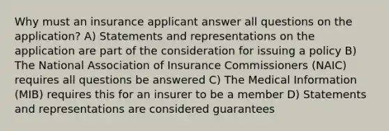 Why must an insurance applicant answer all questions on the application? A) Statements and representations on the application are part of the consideration for issuing a policy B) The National Association of Insurance Commissioners (NAIC) requires all questions be answered C) The Medical Information (MIB) requires this for an insurer to be a member D) Statements and representations are considered guarantees