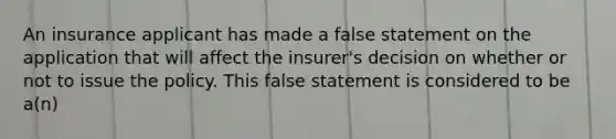 An insurance applicant has made a false statement on the application that will affect the insurer's decision on whether or not to issue the policy. This false statement is considered to be a(n)