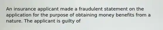 An insurance applicant made a fraudulent statement on the application for the purpose of obtaining money benefits from a nature. The applicant is guilty of