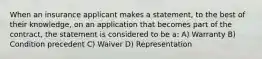 When an insurance applicant makes a statement, to the best of their knowledge, on an application that becomes part of the contract, the statement is considered to be a: A) Warranty B) Condition precedent C) Waiver D) Representation