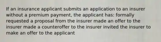 If an insurance applicant submits an application to an insurer without a premium payment, the applicant has: formally requested a proposal from the insurer made an offer to the insurer made a counteroffer to the insurer invited the insurer to make an offer to the applicant