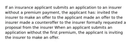 If an insurance applicant submits an application to an insurer without a premium payment, the applicant has: invited the insurer to make an offer to the applicant made an offer to the insurer made a counteroffer to the insurer formally requested a proposal from the insurer When an applicant submits an application without the first premium, the applicant is inviting the insurer to make an offer.