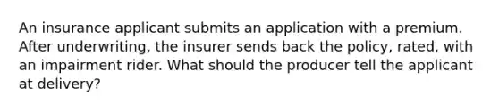 An insurance applicant submits an application with a premium. After underwriting, the insurer sends back the policy, rated, with an impairment rider. What should the producer tell the applicant at delivery?