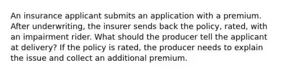 An insurance applicant submits an application with a premium. After underwriting, the insurer sends back the policy, rated, with an impairment rider. What should the producer tell the applicant at delivery? If the policy is rated, the producer needs to explain the issue and collect an additional premium.