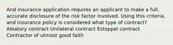 And insurance application requires an applicant to make a full, accurate disclosure of the risk factor involved. Using this criteria, and insurance policy is considered what type of contract? Aleatory contract Unilateral contract Estoppel contract Contractor of utmost good faith