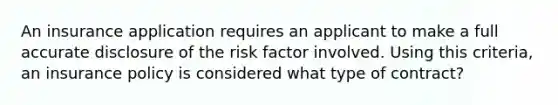 An insurance application requires an applicant to make a full accurate disclosure of the risk factor involved. Using this criteria, an insurance policy is considered what type of contract?