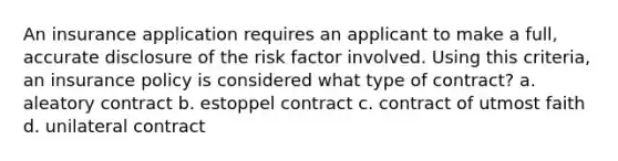 An insurance application requires an applicant to make a full, accurate disclosure of the risk factor involved. Using this criteria, an insurance policy is considered what type of contract? a. aleatory contract b. estoppel contract c. contract of utmost faith d. unilateral contract