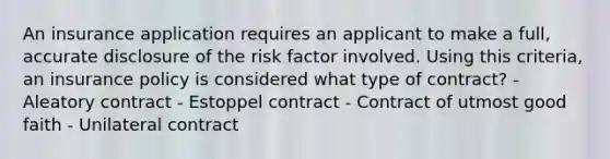 An insurance application requires an applicant to make a full, accurate disclosure of the risk factor involved. Using this criteria, an insurance policy is considered what type of contract? - Aleatory contract - Estoppel contract - Contract of utmost good faith - Unilateral contract