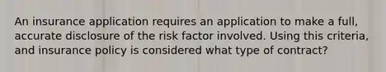 An insurance application requires an application to make a full, accurate disclosure of the risk factor involved. Using this criteria, and insurance policy is considered what type of contract?