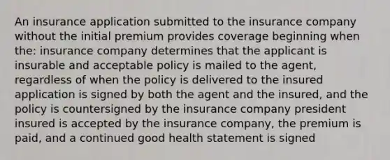 An insurance application submitted to the insurance company without the initial premium provides coverage beginning when the: insurance company determines that the applicant is insurable and acceptable policy is mailed to the agent, regardless of when the policy is delivered to the insured application is signed by both the agent and the insured, and the policy is countersigned by the insurance company president insured is accepted by the insurance company, the premium is paid, and a continued good health statement is signed