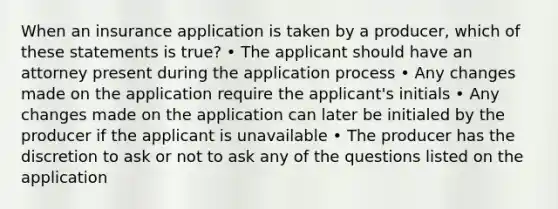 When an insurance application is taken by a producer, which of these statements is true? • The applicant should have an attorney present during the application process • Any changes made on the application require the applicant's initials • Any changes made on the application can later be initialed by the producer if the applicant is unavailable • The producer has the discretion to ask or not to ask any of the questions listed on the application