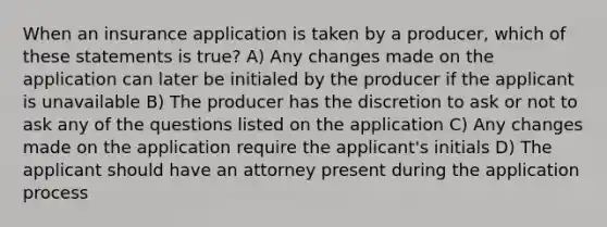 When an insurance application is taken by a producer, which of these statements is true? A) Any changes made on the application can later be initialed by the producer if the applicant is unavailable B) The producer has the discretion to ask or not to ask any of the questions listed on the application C) Any changes made on the application require the applicant's initials D) The applicant should have an attorney present during the application process