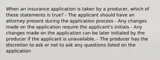 When an insurance application is taken by a producer, which of these statements is true? - The applicant should have an attorney present during the application process - Any changes made on the application require the applicant's initials - Any changes made on the application can be later initialed by the producer if the applicant is unavailable. - The producer has the discretion to ask or not to ask any questions listed on the application