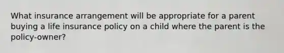 What insurance arrangement will be appropriate for a parent buying a life insurance policy on a child where the parent is the policy-owner?