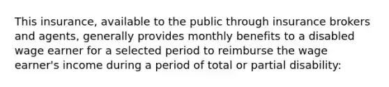 This insurance, available to the public through insurance brokers and agents, generally provides monthly benefits to a disabled wage earner for a selected period to reimburse the wage earner's income during a period of total or partial disability: