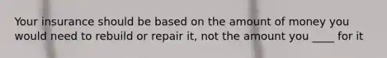 Your insurance should be based on the amount of money you would need to rebuild or repair it, not the amount you ____ for it