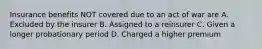 Insurance benefits NOT covered due to an act of war are A. Excluded by the insurer B. Assigned to a reinsurer C. Given a longer probationary period D. Charged a higher premium