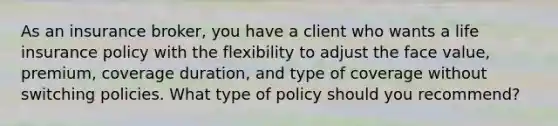 As an insurance broker, you have a client who wants a life insurance policy with the flexibility to adjust the face value, premium, coverage duration, and type of coverage without switching policies. What type of policy should you recommend?