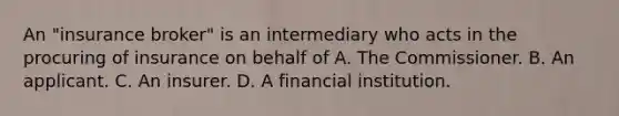 An "insurance broker" is an intermediary who acts in the procuring of insurance on behalf of A. The Commissioner. B. An applicant. C. An insurer. D. A financial institution.