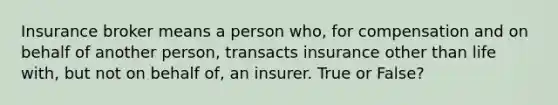 Insurance broker means a person who, for compensation and on behalf of another person, transacts insurance other than life with, but not on behalf of, an insurer. True or False?