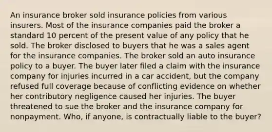 An insurance broker sold insurance policies from various insurers. Most of the insurance companies paid the broker a standard 10 percent of the present value of any policy that he sold. The broker disclosed to buyers that he was a sales agent for the insurance companies. The broker sold an auto insurance policy to a buyer. The buyer later filed a claim with the insurance company for injuries incurred in a car accident, but the company refused full coverage because of conflicting evidence on whether her contributory negligence caused her injuries. The buyer threatened to sue the broker and the insurance company for nonpayment. Who, if anyone, is contractually liable to the buyer?