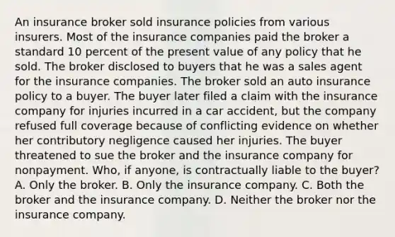 An insurance broker sold insurance policies from various insurers. Most of the insurance companies paid the broker a standard 10 percent of the present value of any policy that he sold. The broker disclosed to buyers that he was a sales agent for the insurance companies. The broker sold an auto insurance policy to a buyer. The buyer later filed a claim with the insurance company for injuries incurred in a car accident, but the company refused full coverage because of conflicting evidence on whether her contributory negligence caused her injuries. The buyer threatened to sue the broker and the insurance company for nonpayment. Who, if anyone, is contractually liable to the buyer? A. Only the broker. B. Only the insurance company. C. Both the broker and the insurance company. D. Neither the broker nor the insurance company.