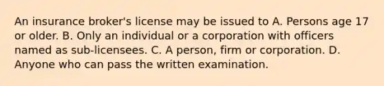 An insurance broker's license may be issued to A. Persons age 17 or older. B. Only an individual or a corporation with officers named as sub-licensees. C. A person, firm or corporation. D. Anyone who can pass the written examination.