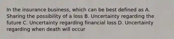 In the insurance business, which can be best defined as A. Sharing the possibility of a loss B. Uncertainty regarding the future C. Uncertainty regarding financial loss D. Uncertainty regarding when death will occur