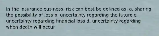 In the insurance business, risk can best be defined as: a. sharing the possibility of loss b. uncertainty regarding the future c. uncertainty regarding financial loss d. uncertainty regarding when death will occur