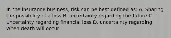 In the insurance business, risk can be best defined as: A. Sharing the possibility of a loss B. uncertainty regarding the future C. uncertainty regarding financial loss D. uncertainty regarding when death will occur