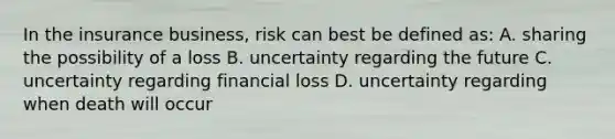 In the insurance business, risk can best be defined as: A. sharing the possibility of a loss B. uncertainty regarding the future C. uncertainty regarding financial loss D. uncertainty regarding when death will occur