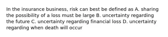 In the insurance business, risk can best be defined as A. sharing the possibility of a loss must be large B. uncertainty regarding the future C. uncertainty regarding financial loss D. uncertainty regarding when death will occur