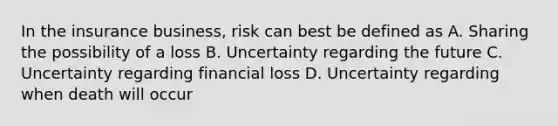 In the insurance business, risk can best be defined as A. Sharing the possibility of a loss B. Uncertainty regarding the future C. Uncertainty regarding financial loss D. Uncertainty regarding when death will occur