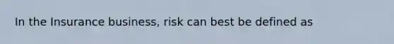 In the Insurance business, risk can best be defined as