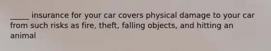 _____ insurance for your car covers physical damage to your car from such risks as fire, theft, falling objects, and hitting an animal