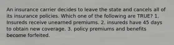 An insurance carrier decides to leave the state and cancels all of its insurance policies. Which one of the following are TRUE? 1. Insureds receive unearned premiums. 2. insureds have 45 days to obtain new coverage. 3. policy premiums and benefits become forfeited.