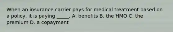 When an insurance carrier pays for medical treatment based on a policy, it is paying _____. A. benefits B. the HMO C. the premium D. a copayment