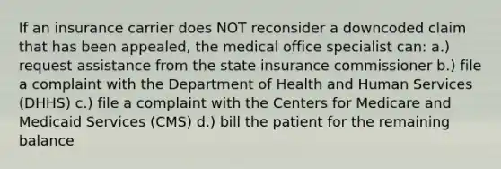 If an insurance carrier does NOT reconsider a downcoded claim that has been appealed, the medical office specialist can: a.) request assistance from the state insurance commissioner b.) file a complaint with the Department of Health and Human Services (DHHS) c.) file a complaint with the Centers for Medicare and Medicaid Services (CMS) d.) bill the patient for the remaining balance