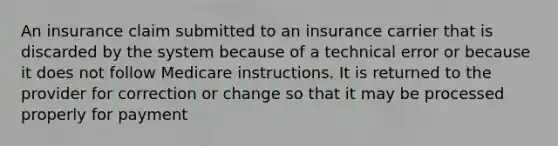 An insurance claim submitted to an insurance carrier that is discarded by the system because of a technical error or because it does not follow Medicare instructions. It is returned to the provider for correction or change so that it may be processed properly for payment