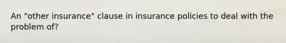 An "other insurance" clause in insurance policies to deal with the problem of?