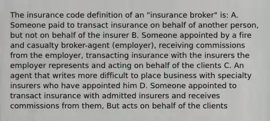 The insurance code definition of an "insurance broker" is: A. Someone paid to transact insurance on behalf of another person, but not on behalf of the insurer B. Someone appointed by a fire and casualty broker-agent (employer), receiving commissions from the employer, transacting insurance with the insurers the employer represents and acting on behalf of the clients C. An agent that writes more difficult to place business with specialty insurers who have appointed him D. Someone appointed to transact insurance with admitted insurers and receives commissions from them, But acts on behalf of the clients