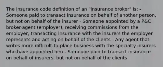 The insurance code definition of an "insurance broker" is: - Someone paid to transact insurance on behalf of another person, but not on behalf of the insurer - Someone appointed by a P&C broker-agent (employer), receiving commissions from the employer, transacting insurance with the insurers the employer represents and acting on behalf of the clients - Any agent that writes more difficult-to-place business with the specialty insurers who have appointed him - Someone paid to transact insurance on behalf of insurers, but not on behalf of the clients