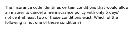 The insurance code identifies certain conditions that would allow an insurer to cancel a fire insurance policy with only 5 days' notice if at least two of those conditions exist. Which of the following is not one of these conditions?