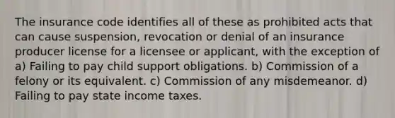 The insurance code identifies all of these as prohibited acts that can cause suspension, revocation or denial of an insurance producer license for a licensee or applicant, with the exception of a) Failing to pay child support obligations. b) Commission of a felony or its equivalent. c) Commission of any misdemeanor. d) Failing to pay state income taxes.