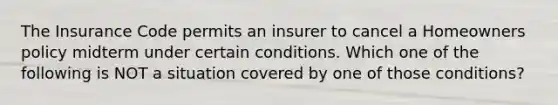 The Insurance Code permits an insurer to cancel a Homeowners policy midterm under certain conditions. Which one of the following is NOT a situation covered by one of those conditions?