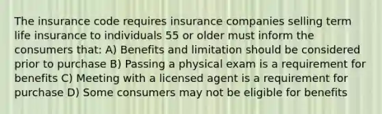 The insurance code requires insurance companies selling term life insurance to individuals 55 or older must inform the consumers that: A) Benefits and limitation should be considered prior to purchase B) Passing a physical exam is a requirement for benefits C) Meeting with a licensed agent is a requirement for purchase D) Some consumers may not be eligible for benefits